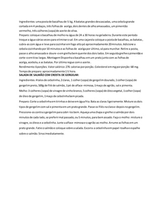 Ingredientes:umapostade bacalhaude ½ kg, 4 batatas grandesdescascadas, umacebolagrande
cortada em4 pedaços, trêsfolhasde acelga,doisdentesde alhoamassados, umpimentão
vermelho, trêscolheres(sopa)de azeite de oliva.
Preparo:coloque obacalhaude molhona água de 24 a 30 horas na geladeira.Durante este período
troque a água váriasvezespara eliminarosal.Em uma caçarola coloque a postade bacalhau,as batatas,
cubra-ascom água e leve paracozinharemfogo altopó aproximadamente 20minutos.Adicione a
cebolacozinhandopor10 minutose as folhasde acelgapor último,sópara murchar.Retire a posta,
passe o alhoamassadoe doure-oemgrelhabemquente dosdoislados.Emseguidagrelheopimentãoe
corte-oemtiras largas.MontagemDisponhaobacalhau emum pratojuntocom as folhasde
acelga, acebola,e as batatas.Por últimoregue como azeite.
Rendimento:6porções.Valorcalórico:276 caloriasporporção. Colesterol emmgporporção: 68 mg.
Tempode preparo:aproximadamente1½ hora.
SALADA DE SALMÃO CEM CROSTA DE GERGELIM:
Ingredientes:4talosde cebolinha,2claras, 1 colher(sopa) de gergelimdourado,1colher(sopa) de
gergelimpreto,500g de filé de salmão,1pé de alface-mimosa,1maço de agrião, sal e pimenta.
Molho:3 colheres(sopa) de vinagre de vinhobranco,5colheres(sopa) de óleovegetal,1colher(sopa)
de óleode gergelim,1maço de cebolinhabempicada.
Preparo:Corte a cebolinhaemtirinhase deixeemáguafria.Bata as claras ligeiramente.Misture osdois
tiposde gergelimcomsal e pimentaemum pratogrande.Passe os filésnaclarae depoisnogergelim.
Pressione-oscontraogergelimparacobri-losbem.Aqueçaumachapa e grelhe osalmãopor dois
minutosde cada lado,se preferirmal passado,ou5 minutos,para bemassado.Faça o molho: misture o
vinagre,osóleose a cebolinha.Junte aalface-mimosae oagrião ao molho.Arrume asfolhasemum
prato grande.Fatie osalmãoe coloque sobre asalada.Escorra a cebolinhaempapel-toalhae espalhe
sobre o salmão.Sirvaimediatamente.
 