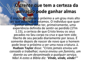 O crente que tem a certeza da salvação pode ganhar almas É impossível elevar o próximo a um grau mais alto do que aquele que estamos. O indivíduo que quer ganhar almas deve ter, primeiramente, uma experiência definida de sentir-se perdido (1Tm 1.15), a certeza de que Cristo levou os seus pecados no Seu corpo na cruz e que tem sido liberto de seu pecado diariamente por Jesus. É somente depois de nascer de novo que o homem pode levar o próximo a ser uma nova criatura.  J. Hudson Taylor  disse: “ Cristo jamais enviou um cansado a trabalhar; nunca enviou um faminto, um doente ou um desanimado a qualquer serviço. Não! A estes a Bíblia diz: ‘ Vinde, vinde, vinde ! ’” 