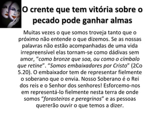 O crente que tem vitória sobre o pecado pode ganhar almas Muitas vezes o que somos troveja tanto que o próximo não entende o que dizemos. Se as nossas palavras não estão acompanhadas de uma vida irrepreensível elas tornam-se como dádivas sem amor, “ como bronze que soa, ou como o címbalo que retine ”. “ Somos embaixadores por Cristo ” (2Co 5.20). O embaixador tem de representar fielmente o soberano que o envia. Nosso Soberano é o Rei dos reis e o Senhor dos senhores! Esforcemo-nos em representá-lo fielmente nesta terra de onde somos “ forasteiros e peregrinos ” e as pessoas quererão ouvir o que temos a dizer. 