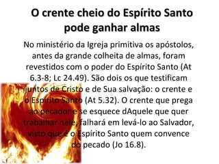 O crente cheio do Espírito Santo pode ganhar almas No ministério da Igreja primitiva os apóstolos, antes da grande colheita de almas, foram revestidos com o poder do Espírito Santo (At 6.3-8; Lc 24.49). São dois os que testificam juntos de Cristo e de Sua salvação: o crente e o Espírito Santo (At 5.32). O crente que prega ao pecador e se esquece dAquele que quer trabalhar nele, falhará em levá-lo ao Salvador, visto que é o Espírito Santo quem convence do pecado (Jo 16.8). 