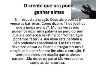O crente que ora pode  ganhar almas Em resposta à oração Deus abre portas e vence as barreiras. Como dizem: “É de joelhos que a igreja avança”. Muitas vezes não podemos dizer uma palavra ao perdido sem que ele comece a resistir e confrontar. Que podemos fazer? A sua alma está perdida e não podemos abandoná-la. Em tais casos, devemos deixar de falar e entregarmo-nos à oração até que o Senhor lhe abra o coração. É sentindo dores em oração que as almas nascem. São dores de parto tão verdadeiras como as da natureza. 