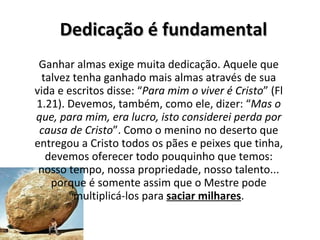 Dedicação é fundamental Ganhar almas exige muita dedicação. Aquele que talvez tenha ganhado mais almas através de sua vida e escritos disse: “ Para mim o viver é Cristo ” (Fl 1.21). Devemos, também, como ele, dizer: “ Mas o que, para mim, era lucro, isto considerei perda por causa de Cristo ”. Como o menino no deserto que entregou a Cristo todos os pães e peixes que tinha, devemos oferecer todo pouquinho que temos: nosso tempo, nossa propriedade, nosso talento... porque é somente assim que o Mestre pode multiplicá-los para  saciar milhares . 