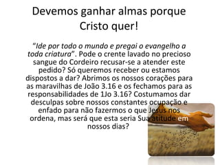 Devemos ganhar almas porque Cristo quer! “ Ide por todo o mundo e pregai o evangelho a toda criatura ”. Pode o crente lavado no precioso sangue do Cordeiro recusar-se a atender este pedido? Só queremos receber ou estamos dispostos a dar? Abrimos os nossos corações para as maravilhas de João 3.16 e os fechamos para as responsabilidades de 1Jo 3.16? Costumamos dar desculpas sobre nossos constantes ocupação e enfado para não fazermos o que Jesus nos ordena, mas será que esta seria Sua atitude  em  nossos dias?  
