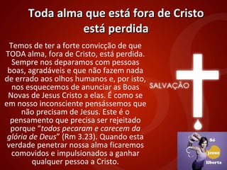 Toda alma que está fora de Cristo está perdida Temos de ter a forte convicção de que TODA alma, fora de Cristo, está perdida. Sempre nos deparamos com pessoas boas, agradáveis e que não fazem nada de errado aos olhos humanos e, por isto, nos esquecemos de anunciar as Boas Novas de Jesus Cristo a elas. É como se em nosso inconsciente pensássemos que não precisam de Jesus. Este é o pensamento que precisa ser rejeitado porque “ todos pecaram e carecem da glória de Deus ” (Rm 3.23). Quando esta verdade penetrar nossa alma ficaremos comovidos e impulsionados a ganhar qualquer pessoa a Cristo. 