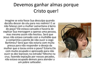 Devemos ganhar almas porque Cristo quer! Imagine se esta fosse Sua desculpa quando decidiu descer do céu para nos redimir! E se não falasse com a mulher samaritana à beira do poço? Ele estava cansado e haveria de explicar Sua mensagem a apenas uma pessoa, mas mesmo assim não hesitou. Será que Jesus não estava cansado com a multidão que o comprimia a ponto de não ouvir o cego Bartimeu? Será que não estaria com muita pressa para não responder o desejo da mulher que o tocou entre o povo? Estaria Ele com muito ocupado e apressado para não ouvir os dez leprosos na estrada? Mesmo na cruz, fazendo expiação por nossos pecados, não estava ocupado demais para atender a um pobre salteador. 