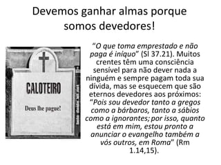 Devemos ganhar almas porque somos devedores! “ O que toma emprestado e não paga é iníquo ” (Sl 37.21). Muitos crentes têm uma consciência sensível para não dever nada a ninguém e sempre pagam toda sua dívida, mas se esquecem que são eternos devedores aos próximos: “ Pois sou devedor tanto a gregos como a bárbaros, tanto a sábios como a ignorantes;   por isso, quanto está em mim, estou pronto a anunciar o evangelho também a vós outros, em Roma ”  (Rm 1.14,15).  