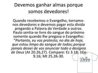 Devemos ganhar almas porque somos devedores! Quando recebemos o Evangelho, tornamo-nos devedores e devemos pagar esta dívida pregando a Palavra da Verdade a outros. Paulo sentia-se livre do sangue do próximo somente quando lhe pregava o Evangelho: “ Portanto, eu vos protesto, no dia de hoje, que estou limpo do sangue de todos;   porque jamais deixei de vos anunciar todo o desígnio de Deus  (At 20.26,27). Compare: Ez 3.18; 1Co 9.16; Mt 25.26-30. 