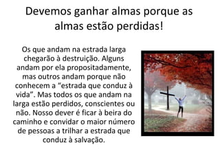 Devemos ganhar almas porque as almas estão perdidas! Os que andam na estrada larga chegarão à destruição. Alguns andam por ela propositadamente, mas outros andam porque não conhecem a “estrada que conduz à vida”. Mas todos os que andam na larga estão perdidos, conscientes ou não. Nosso dever é ficar à beira do caminho e convidar o maior número de pessoas a trilhar a estrada que conduz à salvação. 