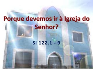 Porque devemos ir à Igreja do
Senhor?
Sl 122.1 - 9
 