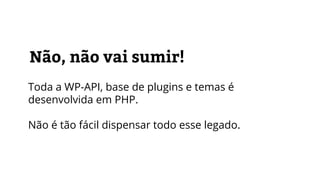 Não, não vai sumir!
Toda a WP-API, base de plugins e temas é
desenvolvida em PHP.
Não é tão fácil dispensar todo esse legado.