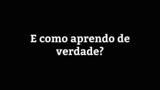E como aprendo de
verdade?