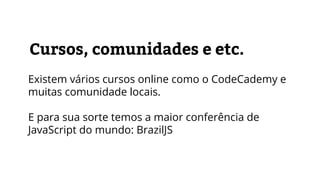 Cursos, comunidades e etc.
Existem vários cursos online como o CodeCademy e
muitas comunidade locais.
E para sua sorte temos a maior conferência de
JavaScript do mundo: BrazilJS