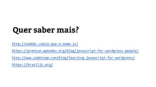 Quer saber mais?
http://nodebr.com/o-que-e-node-js/
https://premium.wpmudev.org/blog/javascript-for-wordpress-people/
http://www.codeinwp.com/blog/learning-javascript-for-wordpress/
https://braziljs.org/