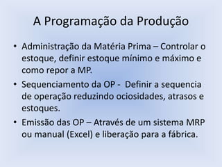 A Programação da Produção
• Administração da Matéria Prima – Controlar o
estoque, definir estoque mínimo e máximo e
como repor a MP.
• Sequenciamento da OP - Definir a sequencia
de operação reduzindo ociosidades, atrasos e
estoques.
• Emissão das OP – Através de um sistema MRP
ou manual (Excel) e liberação para a fábrica.
 