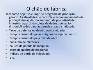 O chão de fábrica
Tem como objetivo cumprir o programa de produção
gerado. As atividades de controle e acompanhamento da
produção irá ajudar no aumento da produtividade
industrial a partir da coleta de dados que serão
disponibilizados para as demais áreas da indústria:
• Taxas de defeitos ou de não conformidades
• tempo consumido pelas máquinas e equipamentos
• tempo consumido pela mão de obra
• consumo de materiais
• causas de parada de máquina
• taxas de quebra de máquinas
• índices de perda de velocidade
• etc.
 