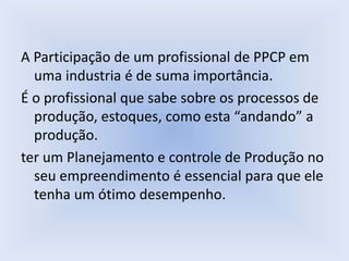A Participação de um profissional de PPCP em
uma industria é de suma importância.
É o profissional que sabe sobre os processos de
produção, estoques, como esta “andando” a
produção.
ter um Planejamento e controle de Produção no
seu empreendimento é essencial para que ele
tenha um ótimo desempenho.
 