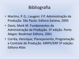 Bibliografia
• Martins, P. G.; Laugeni. F.P. Administração da
Produção. São Paulo: Editora Saraiva, 2005
• Davis, Mark M. Fundamentos da
Administração da Produção. 3º edição. Porto
Alegre: Bookman Editora, 2001
• Corrêa, Henrique; Planejamento, Programação
e Controle de Produção. MRPII/ERP 5º edição:
Editora Atlas
 