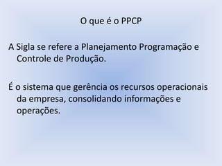 O que é o PPCP
A Sigla se refere a Planejamento Programação e
Controle de Produção.
É o sistema que gerência os recursos operacionais
da empresa, consolidando informações e
operações.
 