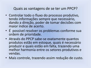 Quais as vantagens de se ter um PPCP?
• Controlar todo o fluxo do processo produtivo,
tendo informações sempre que necessário,
dando a direção, poder de tomar decisões com
maior índice de acerto.
• É possível resolver os problemas conforme sua
ordem de prioridade.
• Através do PPCP sabe-se exatamente quantos
produtos estão em estoque, quais é necessário
produzir e quais estão em falta, trazendo uma
melhor harmonia entre os setores produtivos e
vendas.
• Mais controle, trazendo assim redução de custo.
 
