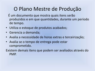 O Plano Mestre de Produção
É um documento que mostra quais itens serão
produzidos e em que quantidades, durante um período
de tempo.
• Utiliza o estoque de produtos acabados;
• Gerencia a demanda;
• Avalia a necessidade de horas extras e terceirização;
• Avalia se o tempo de entrega pode estar
comprometido.
Existem demais itens que podem ser avaliados através do
PMP.
 