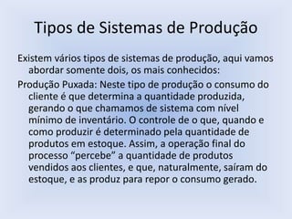 Tipos de Sistemas de Produção
Existem vários tipos de sistemas de produção, aqui vamos
abordar somente dois, os mais conhecidos:
Produção Puxada: Neste tipo de produção o consumo do
cliente é que determina a quantidade produzida,
gerando o que chamamos de sistema com nível
mínimo de inventário. O controle de o que, quando e
como produzir é determinado pela quantidade de
produtos em estoque. Assim, a operação final do
processo “percebe” a quantidade de produtos
vendidos aos clientes, e que, naturalmente, saíram do
estoque, e as produz para repor o consumo gerado.
 