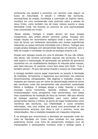 certamente nos ajudará a encontrar um caminho mais seguro na
busca da maturidade. O estudo e reflexão das escrituras,
acompanhado de oração, humildade e submissão ao Espírito Santo,
resultará em uma compreensão mais profunda sobre a pessoa de
Jesus Cristo, como também nos dá maior clareza quanto a nossa
identidade cristã, nos levando ao exercício de uma espiritualidade
mais centralizada em Cristo.
Nesse estudo, Teologia e oração devem ser duas amigas
inseparáveis, pois ambas devem caminhar juntas. Teologia sem
oração resulta em racionalismo teológico onde o aluno corre sério
risco de tornar um intelectual racionalista sem muitas experiências
relacionais ou quase nenhuma intimidade com o Eterno. Teologia sem
oração produz teólogos com pensamentos liberais em extremo, pois a
falta de oração e humildade no estudo da teologia aniquila a fé.
Oração sem teologia resulta em uma fé alienada. Fé que não reflete,
não pensa, não constrói convicções seguras nas escrituras, fé que
está sujeira a manipulação, fé aprisionada nos grilhões da ignorância
resultando em um analfabetismo teológico fé induzida pelas massas,
pelo falso discurso, fé vacilante. Como bem disse John Stott: “Crer é
também pensar”. Fé que não pensa impede o avanço da maturidade.
A teologia também exerce papel importante no tocante à libertação
de tradições, formalismos e legalismos que permeiam nos sistemas
denominacionas ultrapassados. São dogmas e tradições criados e
impostos por homens que em nome da denominação,coloca-os acima
das escrituras, onde tais pensamentos não encontram sustentação
bíblica e teológica. A teologia alarga a visão, fazendo o cristão
enxergar novos horizontes, fazendo análises, releituras e
reinterpretações numa perspectiva mais escriturística, com bases
mais sustentáveis da revelação de Deus ao homem. Não que através
da teologia sejamos transportados para outra esfera com
pensamentos liberais e críticos, ao ponto de negar fundamentos como
inerrância das escrituras, sua infalibilidade e ouros conceitos
reformados, mas uma análise que busca uma proximidade de um
relacionamento amoroso com Deus e com o próximo, livres das
interpretações, ritos e tradições baseadas em maquetes religiosas.
É na teologia que encontramos a liberdade de expressão onde por
meio da liberdade em Cristo Jesus revelada em sua palavra,
poderemos formar uma linha de pensamento teológico livre de
manipulações e pressupostos humanos onde o teólogo passa a
 