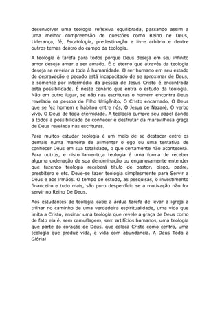 desenvolver uma teologia reflexiva equilibrada, passando assim a
uma melhor compreensão de questões como Reino de Deus,
Liderança, fé, Escatologia, predestinação e livre arbítrio e dentre
outros temas dentro do campo da teologia.
A teologia é tarefa para todos porque Deus deseja em seu infinito
amor deseja amar e ser amado. É o eterno que através da teologia
deseja se revelar a toda à humanidade. O ser humano em seu estado
de depravação e pecado está incapacitado de se aproximar de Deus,
e somente por intermédio da pessoa de Jesus Cristo é encontrada
esta possibilidade. É neste cenário que entra o estudo da teologia.
Não em outro lugar, se não nas escrituras o homem encontra Deus
revelado na pessoa do Filho Unigênito, O Cristo encarnado, O Deus
que se fez homem e habitou entre nós, O Jesus de Nazaré, O verbo
vivo, O Deus de toda eternidade. A teologia cumpre seu papel dando
a todos a possibilidade de conhecer e desfrutar da maravilhosa graça
de Deus revelada nas escrituras.
Para muitos estudar teologia é um meio de se destacar entre os
demais numa maneira de alimentar o ego ou uma tentativa de
conhecer Deus em sua totalidade, o que certamente não acontecerá.
Para outros, e nisto lamento,a teologia é uma forma de receber
alguma ordenação de sua denominação ou enganosamente entender
que fazendo teologia receberá título de pastor, bispo, padre,
presbítero e etc. Deve-se fazer teologia simplesmente para Servir a
Deus e aos irmãos. O tempo de estudo, as pesquisas, o investimento
financeiro e tudo mais, são puro desperdício se a motivação não for
servir no Reino De Deus.
Aos estudantes de teologia cabe a árdua tarefa de levar a igreja a
trilhar no caminho de uma verdadeira espiritualidade, uma vida que
imita a Cristo, ensinar uma teologia que revele a graça de Deus como
de fato ela é, sem camuflagem, sem artifícios humanos, uma teologia
que parte do coração de Deus, que coloca Cristo como centro, uma
teologia que produz vida, e vida com abundancia. A Deus Toda a
Glória!
 