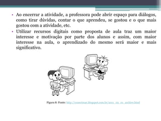 • Ao encerrar a atividade, a professora pode abrir espaço para diálogos,
como tirar dúvidas, contar o que aprendeu, se gostou e o que mais
gostou com a atividade, etc.
• Utilizar recursos digitais como proposta de aula traz um maior
interesse e motivação por parte dos alunos e assim, com maior
interesse na aula, o aprendizado do mesmo será maior e mais
significativo.
Figura 8: Fonte: http://conectmar.blogspot.com.br/2011_02_01_archive.html
 