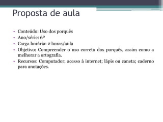 Proposta de aula
• Conteúdo: Uso dos porquês
• Ano/série: 6º
• Carga horária: 2 horas/aula
• Objetivo: Compreender o uso correto dos porquês, assim como a
melhorar a ortografia.
• Recursos: Computador; acesso à internet; lápis ou caneta; caderno
para anotações.
 