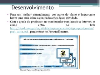Desenvolvimento
• Para um melhor entendimento por parte do aluno é importante
haver uma aula sobre o conteúdo antes dessa atividade.
• Com a ajuda do professor, no computador com acesso à internet, o
aluno entra no link
http://rived.mec.gov.br/atividades/concurso2006/porquedometro/
por1_ativ1.swf , para entrar no Porquedômetro.
Figura 1: Página inicial do porquedômetro.
 
