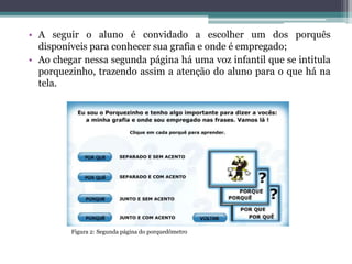 • A seguir o aluno é convidado a escolher um dos porquês
disponíveis para conhecer sua grafia e onde é empregado;
• Ao chegar nessa segunda página há uma voz infantil que se intitula
porquezinho, trazendo assim a atenção do aluno para o que há na
tela.
Figura 2: Segunda página do porquedômetro
 