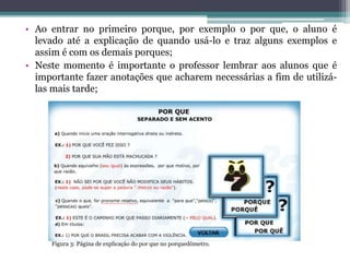 • Ao entrar no primeiro porque, por exemplo o por que, o aluno é
levado até a explicação de quando usá-lo e traz alguns exemplos e
assim é com os demais porques;
• Neste momento é importante o professor lembrar aos alunos que é
importante fazer anotações que acharem necessárias a fim de utilizá-
las mais tarde;
Figura 3: Página de explicação do por que no porquedômetro.
 