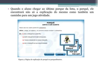 • Quando o aluno chegar ao último porque da lista, o porquê, ele
encontrará não só a explicação do mesmo como também um
caminho para um jogo atividade.
Figura 4: Página de explicação do porquê no porquedômetro.
 