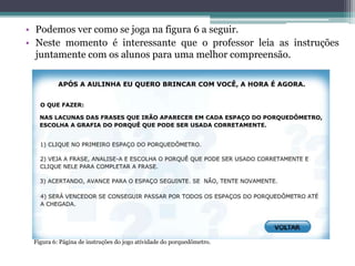 • Podemos ver como se joga na figura 6 a seguir.
• Neste momento é interessante que o professor leia as instruções
juntamente com os alunos para uma melhor compreensão.
Figura 6: Página de instruções do jogo atividade do porquedômetro.
 