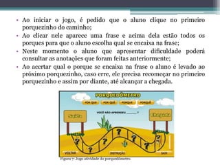 • Ao iniciar o jogo, é pedido que o aluno clique no primeiro
porquezinho do caminho;
• Ao clicar nele aparece uma frase e acima dela estão todos os
porques para que o aluno escolha qual se encaixa na frase;
• Neste momento o aluno que apresentar dificuldade poderá
consultar as anotações que foram feitas anteriormente;
• Ao acertar qual o porque se encaixa na frase o aluno é levado ao
próximo porquezinho, caso erre, ele precisa recomeçar no primeiro
porquezinho e assim por diante, até alcançar a chegada.
Figura 7: Jogo atividade do porquedômetro.
 