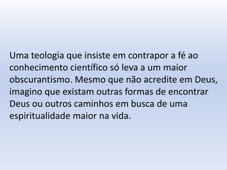 Uma teologia que insiste em contrapor a fé ao
conhecimento científico só leva a um maior
obscurantismo. Mesmo que não acredite em Deus,
imagino que existam outras formas de encontrar
Deus ou outros caminhos em busca de uma
espiritualidade maior na vida.
 