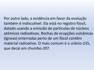 Por outro lado, a evidência em favor da evolução
também é indiscutível. Ela está no registro fóssil,
datado usando a emissão de partículas de núcleos
atômicos radioativos. Rochas de erupções vulcânicas
(ígneas) enterradas perto de um fóssil contêm
material radioativo. O mais comum é o urânio-235,
que decai em chumbo-207.
 