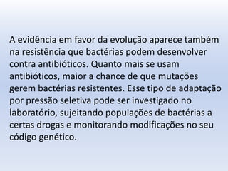 A evidência em favor da evolução aparece também
na resistência que bactérias podem desenvolver
contra antibióticos. Quanto mais se usam
antibióticos, maior a chance de que mutações
gerem bactérias resistentes. Esse tipo de adaptação
por pressão seletiva pode ser investigado no
laboratório, sujeitando populações de bactérias a
certas drogas e monitorando modificações no seu
código genético.
 