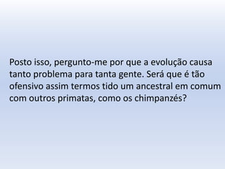 Posto isso, pergunto-me por que a evolução causa
tanto problema para tanta gente. Será que é tão
ofensivo assim termos tido um ancestral em comum
com outros primatas, como os chimpanzés?
 
