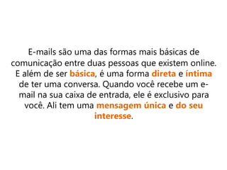 E-mails são uma das formas mais básicas de
comunicação entre duas pessoas que existem online.
E além de ser básica, é uma forma direta e íntima
de ter uma conversa. Quando você recebe um e-
mail na sua caixa de entrada, ele é exclusivo para
você. Ali tem uma mensagem única e do seu
interesse.
 