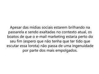 Apesar das mídias sociais estarem brilhando na
passarela e sendo exaltadas no contexto atual, os
boatos de que o e-mail marketing estaria perto do
seu fim (espero que não tenha que ter tido que
escutar essa lorota) não passa de uma ingenuidade
por parte dos mais empolgados.
 