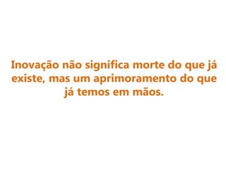 Inovação não significa morte do que já
existe, mas um aprimoramento do que
já temos em mãos.
 