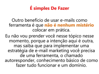 É simples De Fazer
Outro benefício de usar e-mails como
ferramenta é que não é nenhum mistério
colocar em prática.
Eu não vou prender você nesse tópico nesse
momento, porque a intenção aqui é outra,
mas saiba que para implementar uma
estratégia de e-mail marketing você precisa
de uma ferramenta, o chamado
autoresponder, conhecimento básico de como
fazer tudo funcionar e um domínio.
 