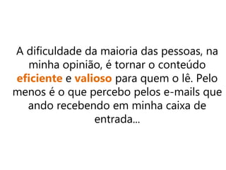 A dificuldade da maioria das pessoas, na
minha opinião, é tornar o conteúdo
eficiente e valioso para quem o lê. Pelo
menos é o que percebo pelos e-mails que
ando recebendo em minha caixa de
entrada...
 