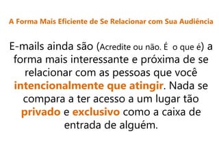 A Forma Mais Eficiente de Se Relacionar com Sua Audiência
E-mails ainda são (Acredite ou não. É o que é) a
forma mais interessante e próxima de se
relacionar com as pessoas que você
intencionalmente que atingir. Nada se
compara a ter acesso a um lugar tão
privado e exclusivo como a caixa de
entrada de alguém.
 