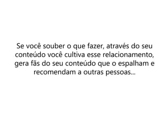 Se você souber o que fazer, através do seu
conteúdo você cultiva esse relacionamento,
gera fãs do seu conteúdo que o espalham e
recomendam a outras pessoas...
 