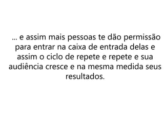 ... e assim mais pessoas te dão permissão
para entrar na caixa de entrada delas e
assim o ciclo de repete e repete e sua
audiência cresce e na mesma medida seus
resultados.
 