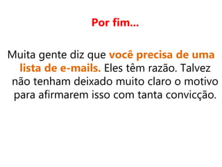 Por fim...
Muita gente diz que você precisa de uma
lista de e-mails. Eles têm razão. Talvez
não tenham deixado muito claro o motivo
para afirmarem isso com tanta convicção.
 