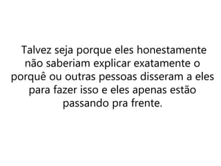 Talvez seja porque eles honestamente
não saberiam explicar exatamente o
porquê ou outras pessoas disseram a eles
para fazer isso e eles apenas estão
passando pra frente.
 