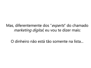Mas, diferentemente dos “experts” do chamado
marketing digital, eu vou te dizer mais:
O dinheiro não está tão somente na lista...
 